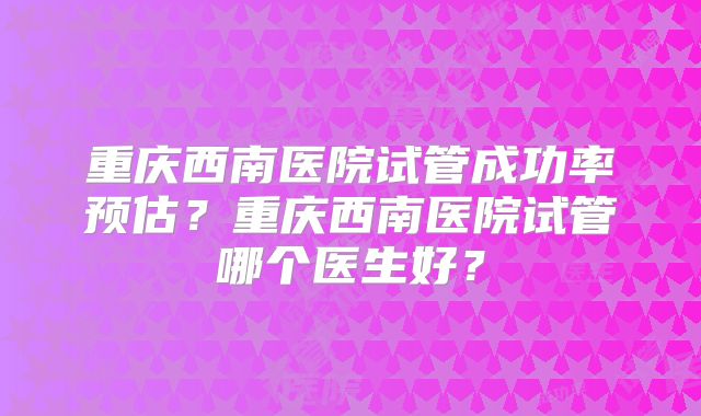 重庆西南医院试管成功率预估？重庆西南医院试管哪个医生好？
