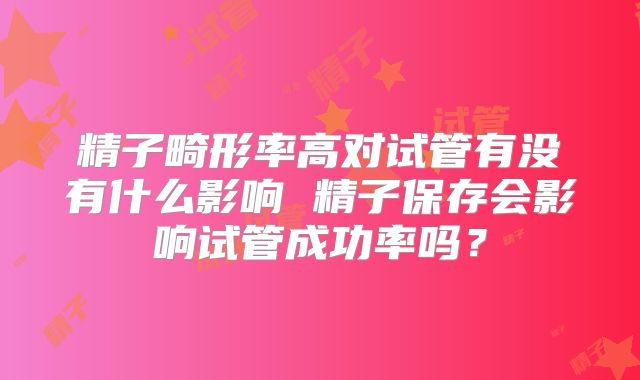 精子畸形率高对试管有没有什么影响 精子保存会影响试管成功率吗?