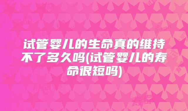 试管婴儿的生命真的维持不了多久吗(试管婴儿的寿命很短吗)