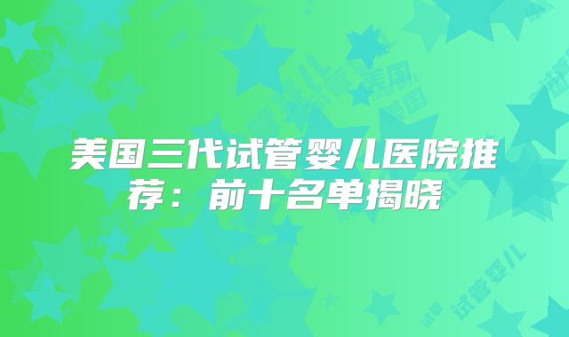 美国三代试管婴儿医院推荐:前十名单揭晓