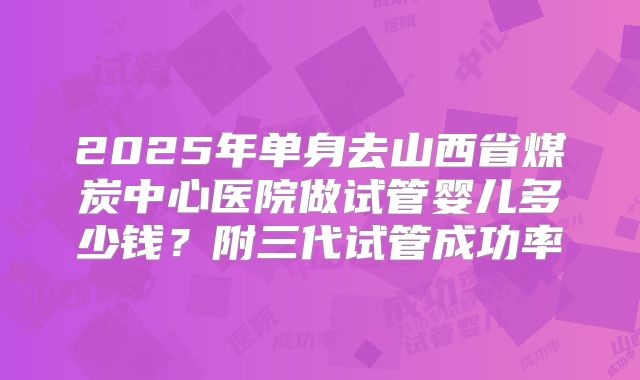 2025年单身去山西省煤炭中心医院做试管婴儿多少钱？附三代试管成功率