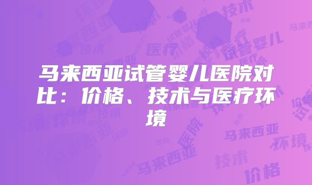 马来西亚试管婴儿医院对比:价格、技术与医疗环境