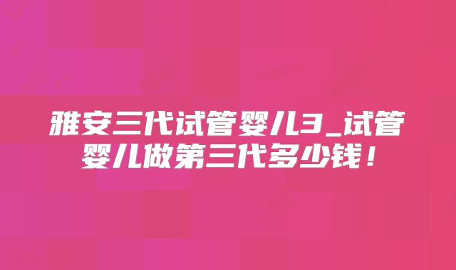 雅安三代试管婴儿3_试管婴儿做第三代多少钱！