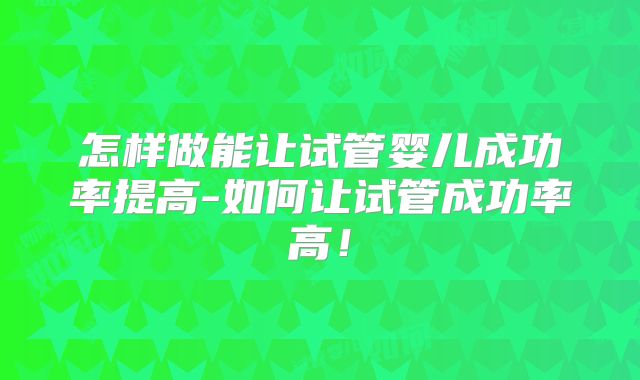 怎样做能让试管婴儿成功率提高-如何让试管成功率高！