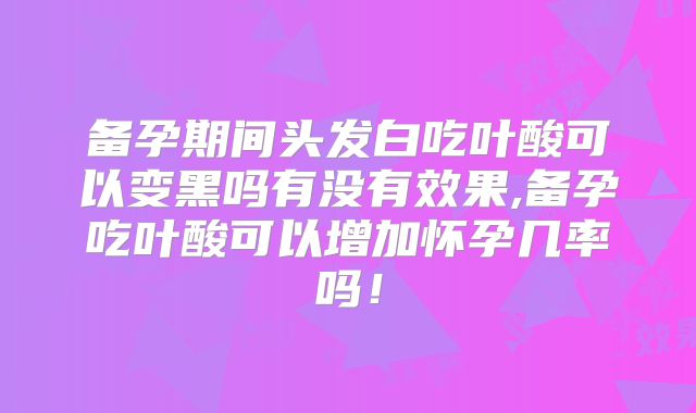 备孕期间头发白吃叶酸可以变黑吗有没有效果,备孕吃叶酸可以增加怀孕几率吗!