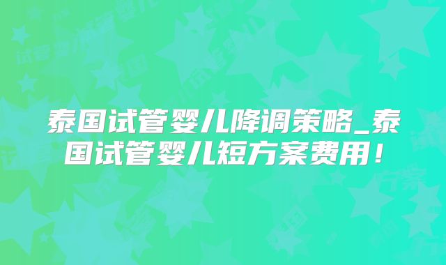 泰国试管婴儿降调策略_泰国试管婴儿短方案费用!