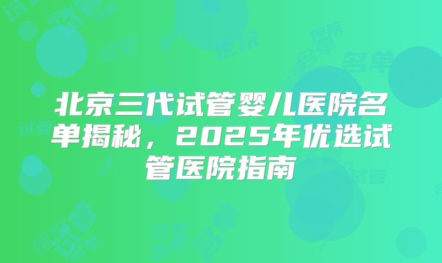 北京三代试管婴儿医院名单揭秘，2025年优选试管医院指南