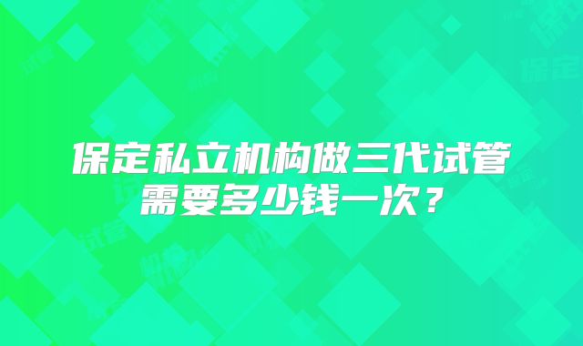 保定私立机构做三代试管需要多少钱一次？