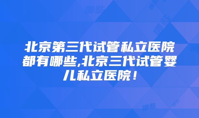 北京第三代试管私立医院都有哪些,北京三代试管婴儿私立医院！