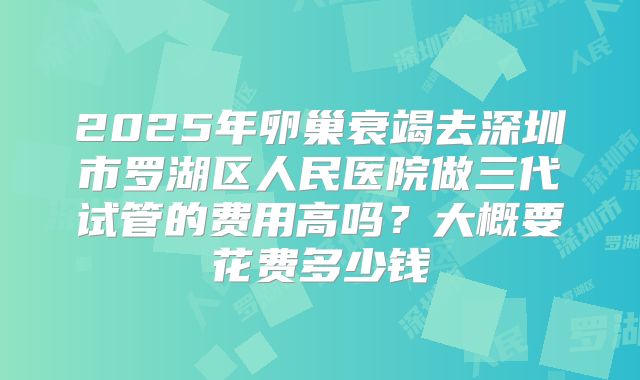 2025年卵巢衰竭去深圳市罗湖区人民医院做三代试管的费用高吗？大概要花费多少钱