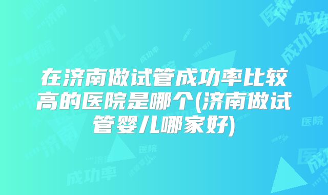 在济南做试管成功率比较高的医院是哪个(济南做试管婴儿哪家好)