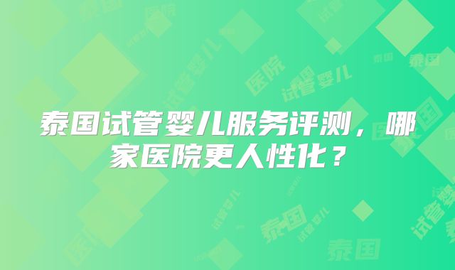 泰国试管婴儿服务评测，哪家医院更人性化？