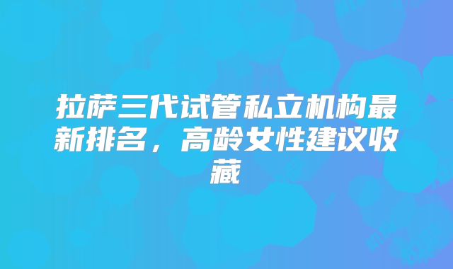 拉萨三代试管私立机构最新排名，高龄女性建议收藏