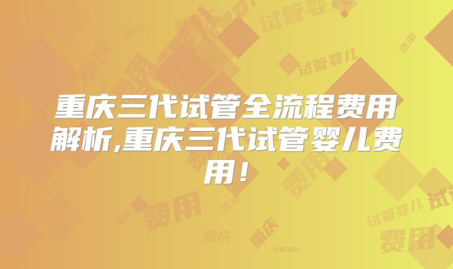 重庆三代试管全流程费用解析,重庆三代试管婴儿费用！
