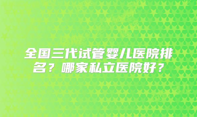 全国三代试管婴儿医院排名？哪家私立医院好？