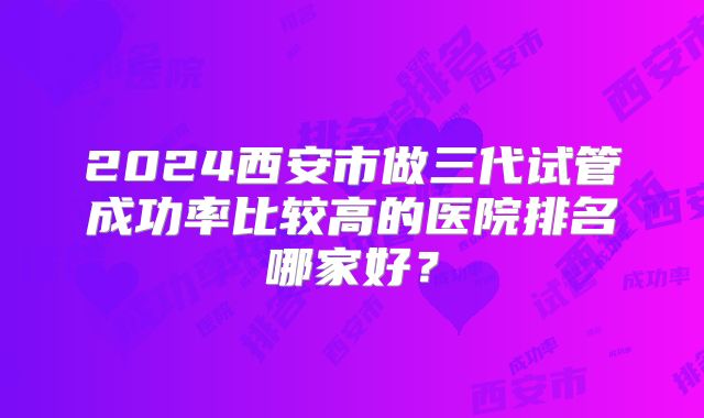 2024西安市做三代试管成功率比较高的医院排名哪家好？