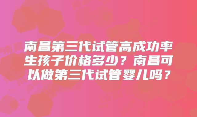 南昌第三代试管高成功率生孩子价格多少？南昌可以做第三代试管婴儿吗？