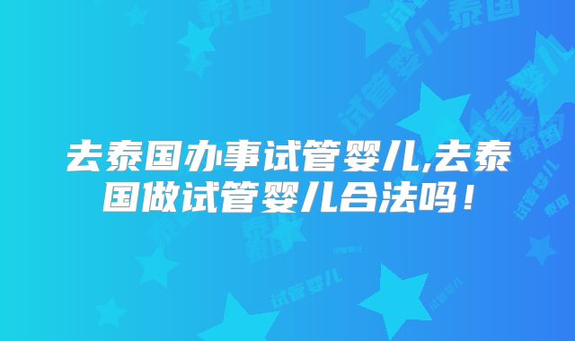 去泰国办事试管婴儿,去泰国做试管婴儿合法吗!