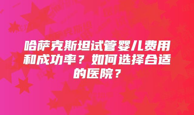 哈萨克斯坦试管婴儿费用和成功率？如何选择合适的医院？
