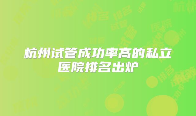 杭州试管成功率高的私立医院排名出炉
