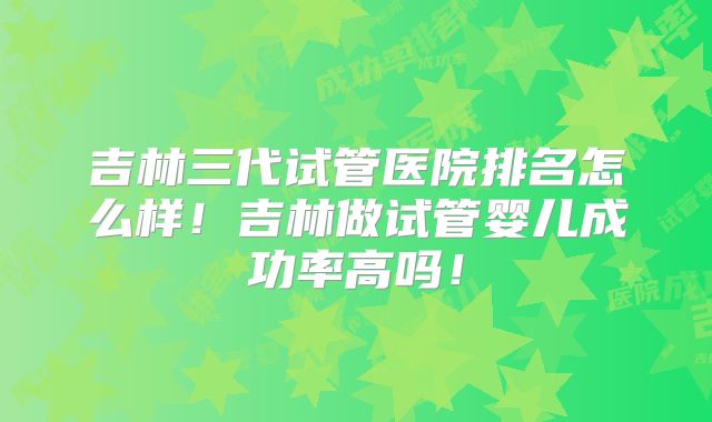 吉林三代试管医院排名怎么样！吉林做试管婴儿成功率高吗！
