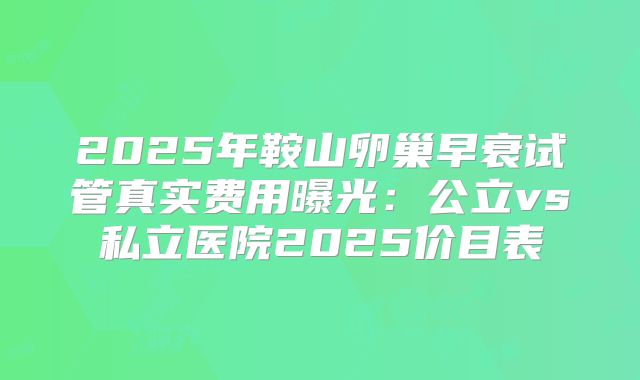 2025年鞍山卵巢早衰试管真实费用曝光：公立vs私立医院2025价目表