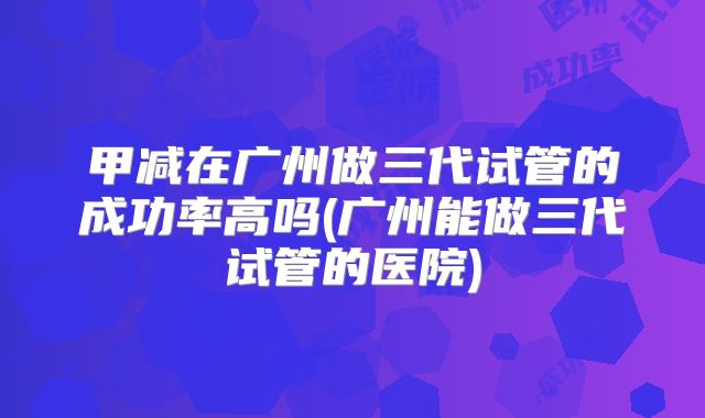 甲减在广州做三代试管的成功率高吗(广州能做三代试管的医院)