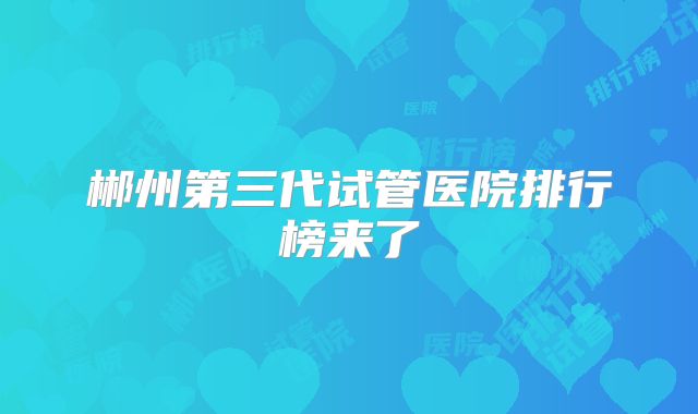 郴州第三代试管医院排行榜来了