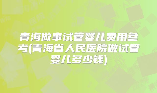 青海做事试管婴儿费用参考(青海省人民医院做试管婴儿多少钱)