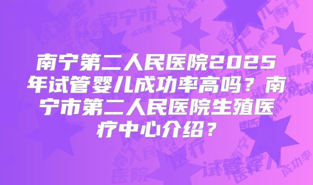 南宁第二人民医院2025年试管婴儿成功率高吗?南宁市第二人民医院生殖医疗中心介绍?