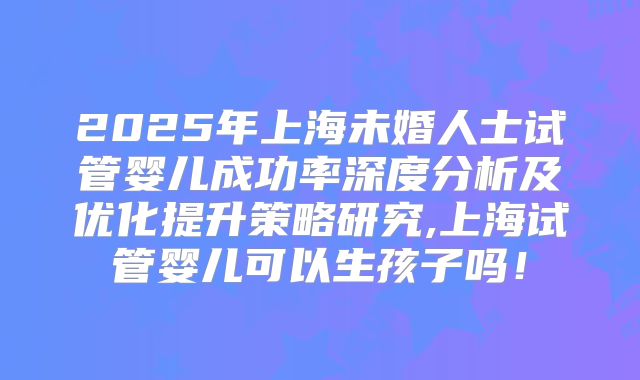 2025年上海未婚人士试管婴儿成功率深度分析及优化提升策略研究,上海试管婴儿可以生孩子吗！