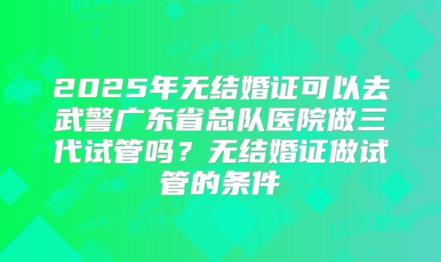 2025年无结婚证可以去武警广东省总队医院做三代试管吗？无结婚证做试管的条件