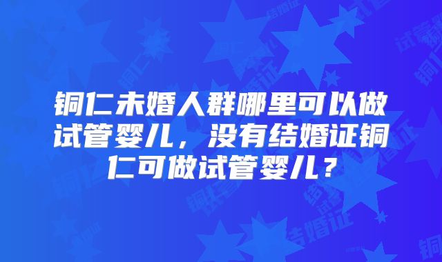 铜仁未婚人群哪里可以做试管婴儿，没有结婚证铜仁可做试管婴儿？
