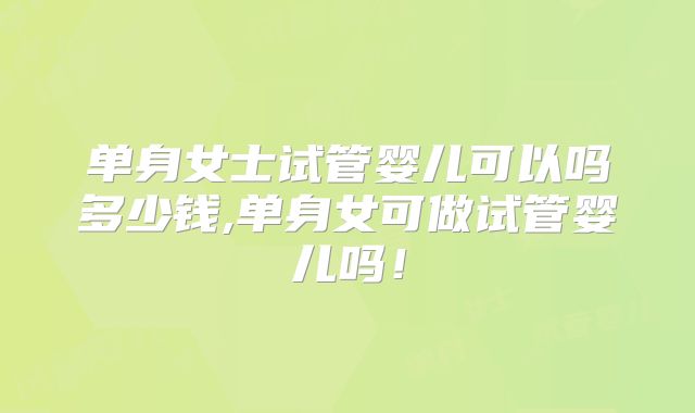 单身女士试管婴儿可以吗多少钱,单身女可做试管婴儿吗！
