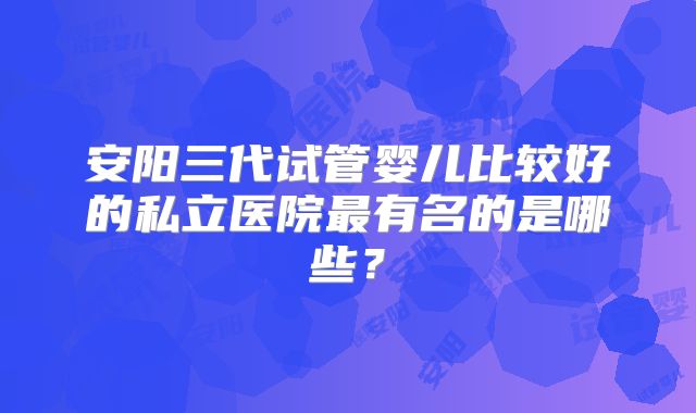 安阳三代试管婴儿比较好的私立医院最有名的是哪些?