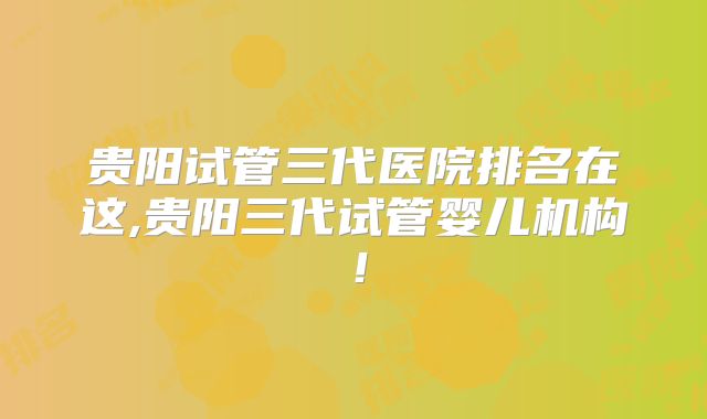 贵阳试管三代医院排名在这,贵阳三代试管婴儿机构!