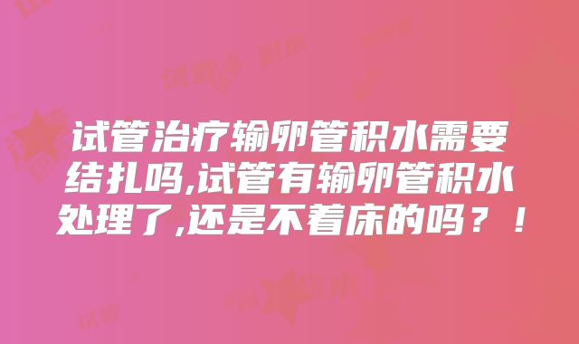 试管治疗输卵管积水需要结扎吗,试管有输卵管积水处理了,还是不着床的吗？！