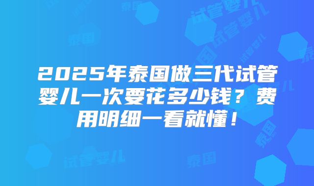2025年泰国做三代试管婴儿一次要花多少钱?费用明细一看就懂!