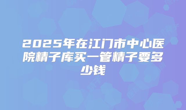 2025年在江门市中心医院精子库买一管精子要多少钱