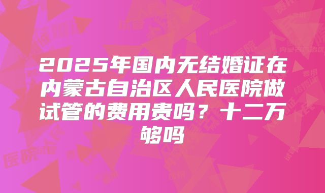 2025年国内无结婚证在内蒙古自治区人民医院做试管的费用贵吗？十二万够吗