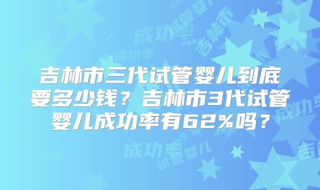 吉林市三代试管婴儿到底要多少钱？吉林市3代试管婴儿成功率有62%吗？