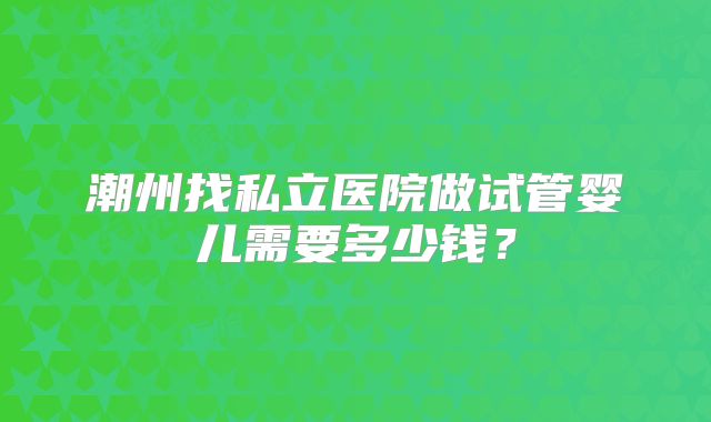 潮州找私立医院做试管婴儿需要多少钱？