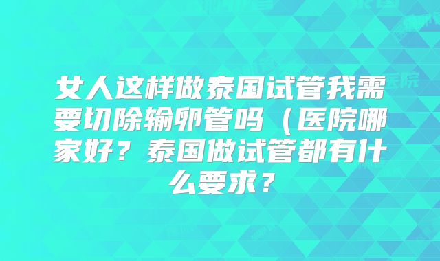 女人这样做泰国试管我需要切除输卵管吗(医院哪家好?泰国做试管都有什么要求?