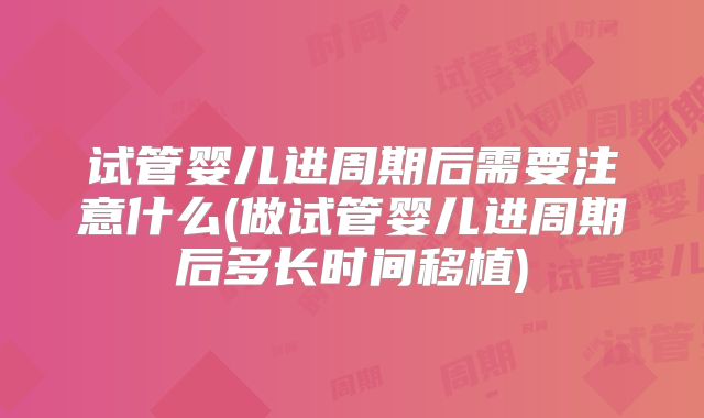 试管婴儿进周期后需要注意什么(做试管婴儿进周期后多长时间移植)