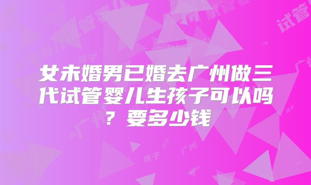 女未婚男已婚去广州做三代试管婴儿生孩子可以吗?要多少钱