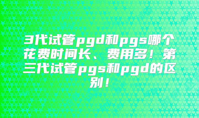 3代试管pgd和pgs哪个花费时间长、费用多！第三代试管pgs和pgd的区别！