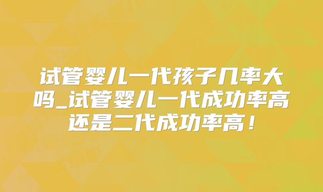 试管婴儿一代孩子几率大吗_试管婴儿一代成功率高还是二代成功率高！