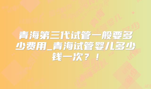 青海第三代试管一般要多少费用_青海试管婴儿多少钱一次?!