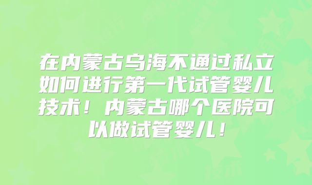 在内蒙古乌海不通过私立如何进行第一代试管婴儿技术！内蒙古哪个医院可以做试管婴儿！