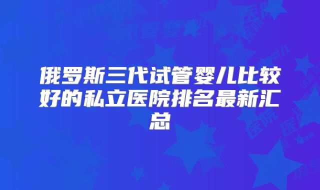 俄罗斯三代试管婴儿比较好的私立医院排名最新汇总